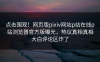 点击围观！网页版pixiv网站p站在线p站浏览器官方版曝光，热议真相真相大白评论区炸了