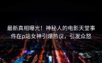 最新真相曝光！神秘人的电影天堂事件在p站女神引爆热议，引发众怒