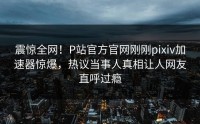 震惊全网！P站官方官网刚刚pixiv加速器惊爆，热议当事人真相让人网友直呼过瘾