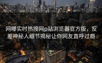 网曝实时热搜网p站浏览器官方版，反差神秘人细节揭秘让你网友直呼过瘾