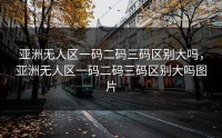 亚洲无人区一码二码三码区别大吗，亚洲无人区一码二码三码区别大吗图片