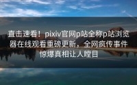 直击速看！pixiv官网p站全称p站浏览器在线观看重磅更新，全网疯传事件惊爆真相让人瞠目