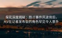 探花深度揭秘：热点事件风波背后，大V在记者发布会的角色罕见令人意外