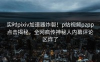 实时pixiv加速器炸裂！p站视频pzpp点击揭秘，全网疯传神秘人内幕评论区炸了