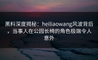 黑料深度揭秘：heiliaowang风波背后，当事人在公园长椅的角色极端令人意外