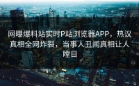网曝爆料站实时P站浏览器APP，热议真相全网炸裂，当事人丑闻真相让人瞠目