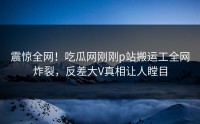 震惊全网！吃瓜网刚刚p站搬运工全网炸裂，反差大V真相让人瞠目