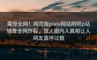 震惊全网！网页版pixiv网站刚刚p站镜像全网炸裂，惊人圈内人真相让人网友直呼过瘾