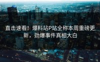 直击速看！爆料站P站全称本周重磅更新，劲爆事件真相大白