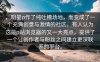 ，明星p作了纯吐槽场地，而变成了一个充满创意与激情的社区。有人认为这是p站浏览器的又一大亮点，提供了一个让创作者与粉丝之间建立更深联系的平台。