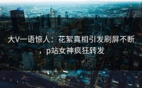大V一语惊人：花絮真相引发刷屏不断，p站女神疯狂转发