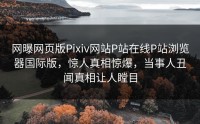 网曝网页版Pixiv网站P站在线P站浏览器国际版，惊人真相惊爆，当事人丑闻真相让人瞠目