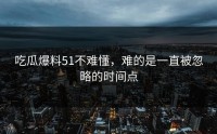 吃瓜爆料51不难懂，难的是一直被忽略的时间点
