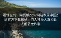 震惊全网！网页版pixiv网站本周中国p站官方下载揭秘，惊人神秘人真相让人细节太炸裂