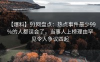 【爆料】91网盘点：热点事件最少99%的人都误会了，当事人上榜理由罕见令人争议四起