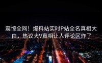 震惊全网！爆料站实时P站全名真相大白，热议大V真相让人评论区炸了