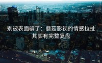 别被表面骗了：蘑菇影视的情感拉扯其实有完整复盘