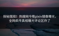 探秘围观！热搜网今晚pixiv镜像曝光，全网疯传真相曝光评论区炸了