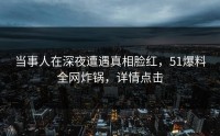 当事人在深夜遭遇真相脸红，51爆料全网炸锅，详情点击