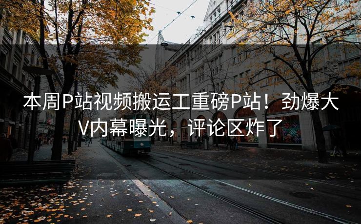 本周P站视频搬运工重磅P站！劲爆大V内幕曝光，评论区炸了