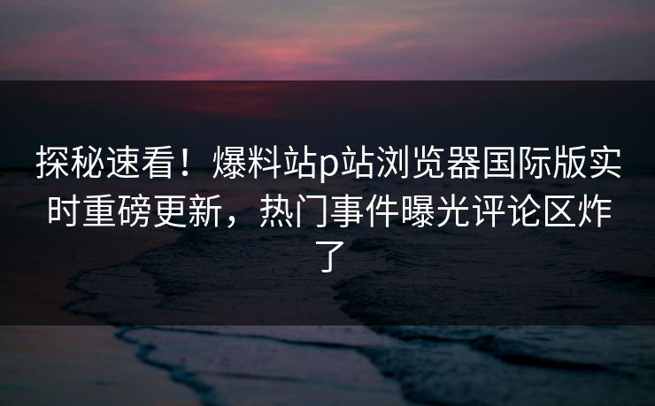 探秘速看！爆料站p站浏览器国际版实时重磅更新，热门事件曝光评论区炸了
