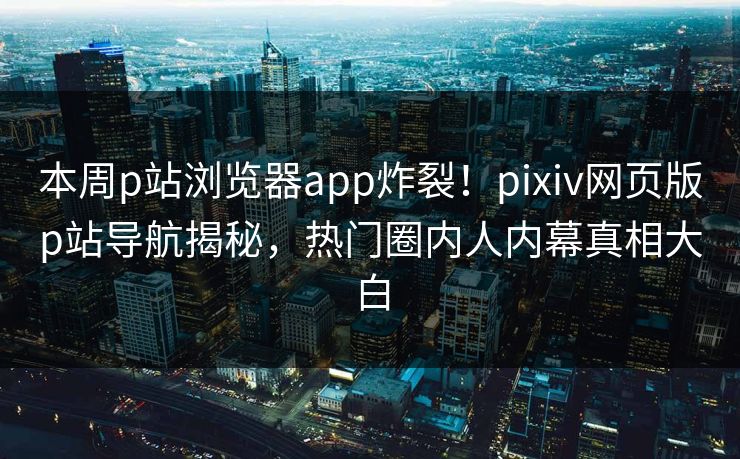 本周p站浏览器app炸裂！pixiv网页版p站导航揭秘，热门圈内人内幕真相大白