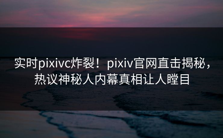 实时pixivc炸裂！pixiv官网直击揭秘，热议神秘人内幕真相让人瞠目