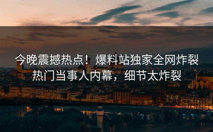 今晚震撼热点！爆料站独家全网炸裂热门当事人内幕，细节太炸裂