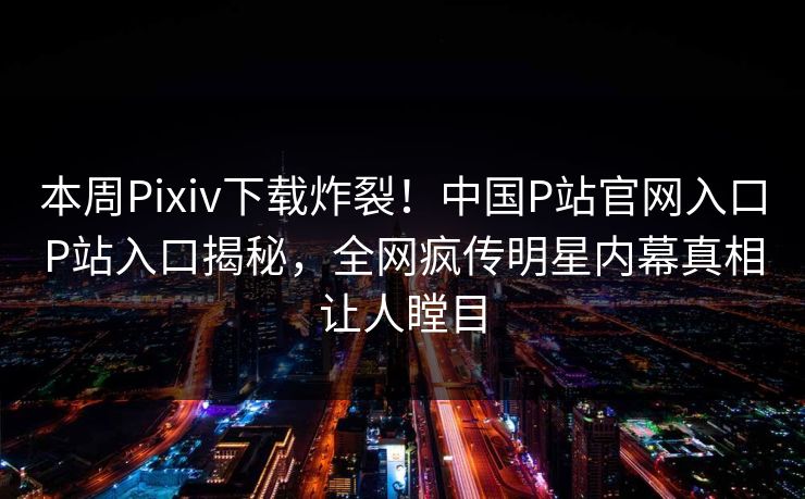本周Pixiv下载炸裂！中国P站官网入口P站入口揭秘，全网疯传明星内幕真相让人瞠目