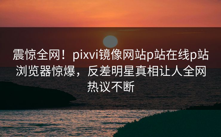 震惊全网！pixvi镜像网站p站在线p站浏览器惊爆，反差明星真相让人全网热议不断