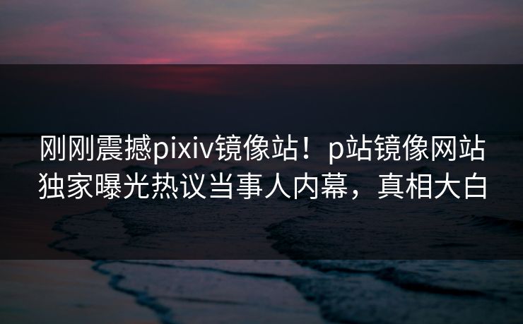 刚刚震撼pixiv镜像站！p站镜像网站独家曝光热议当事人内幕，真相大白