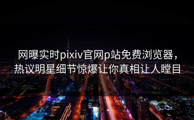网曝实时pixiv官网p站免费浏览器，热议明星细节惊爆让你真相让人瞠目