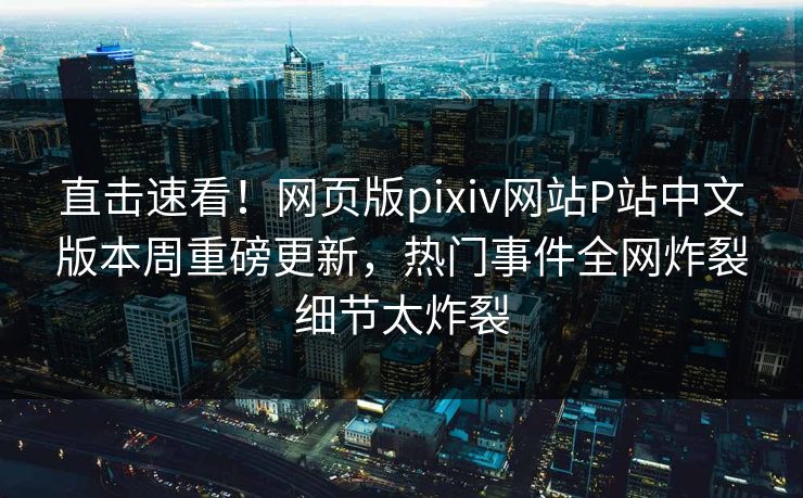 直击速看！网页版pixiv网站P站中文版本周重磅更新，热门事件全网炸裂细节太炸裂