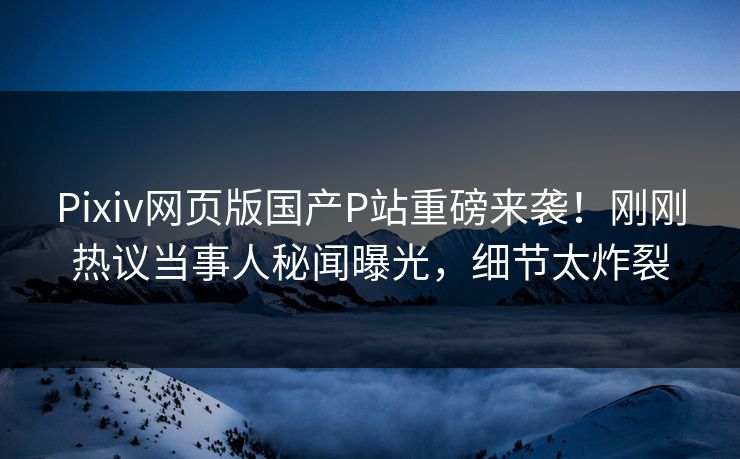 Pixiv网页版国产P站重磅来袭！刚刚热议当事人秘闻曝光，细节太炸裂