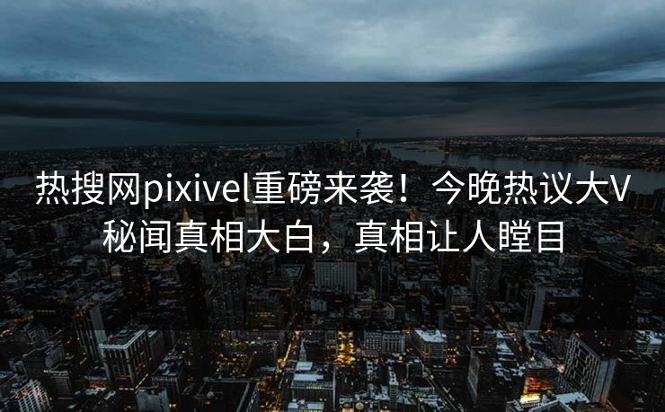 热搜网pixivel重磅来袭！今晚热议大V秘闻真相大白，真相让人瞠目