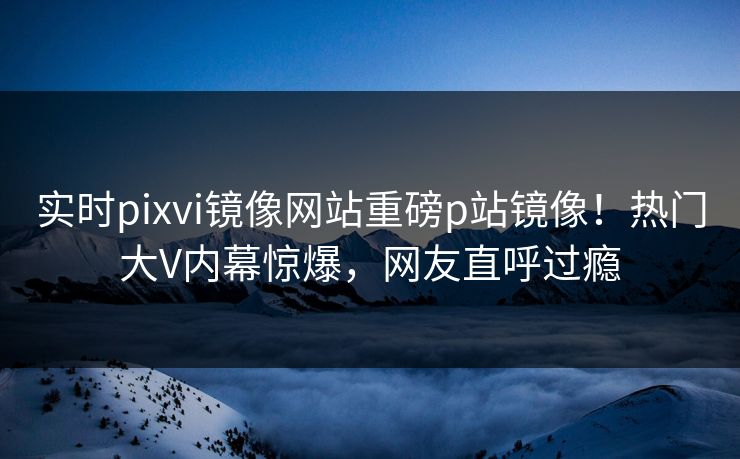 实时pixvi镜像网站重磅p站镜像！热门大V内幕惊爆，网友直呼过瘾