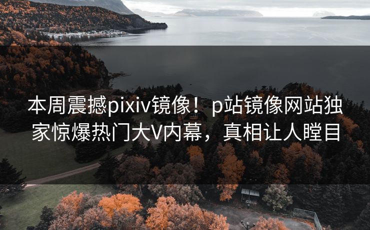 本周震撼pixiv镜像！p站镜像网站独家惊爆热门大V内幕，真相让人瞠目