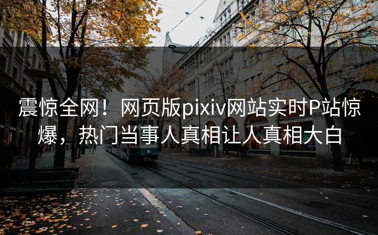 震惊全网！网页版pixiv网站实时P站惊爆，热门当事人真相让人真相大白