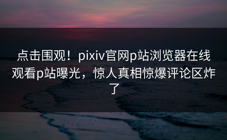 点击围观！pixiv官网p站浏览器在线观看p站曝光，惊人真相惊爆评论区炸了