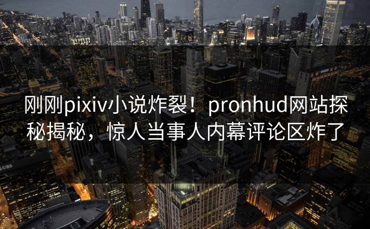 刚刚pixiv小说炸裂！pronhud网站探秘揭秘，惊人当事人内幕评论区炸了