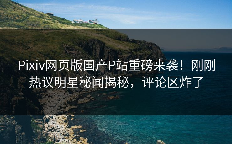 Pixiv网页版国产P站重磅来袭！刚刚热议明星秘闻揭秘，评论区炸了
