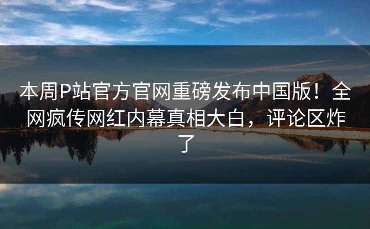 本周P站官方官网重磅发布中国版！全网疯传网红内幕真相大白，评论区炸了