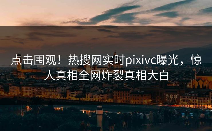 点击围观！热搜网实时pixivc曝光，惊人真相全网炸裂真相大白