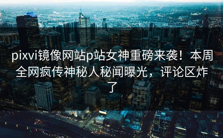 pixvi镜像网站p站女神重磅来袭！本周全网疯传神秘人秘闻曝光，评论区炸了