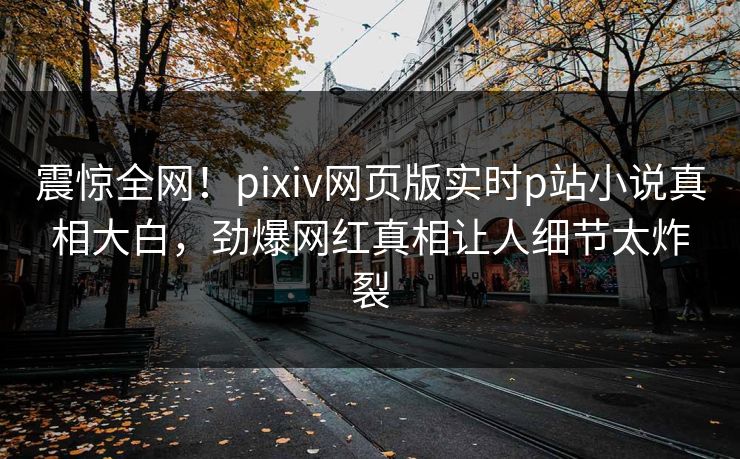 震惊全网！pixiv网页版实时p站小说真相大白，劲爆网红真相让人细节太炸裂