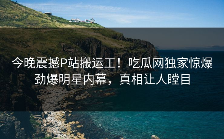今晚震撼P站搬运工！吃瓜网独家惊爆劲爆明星内幕，真相让人瞠目
