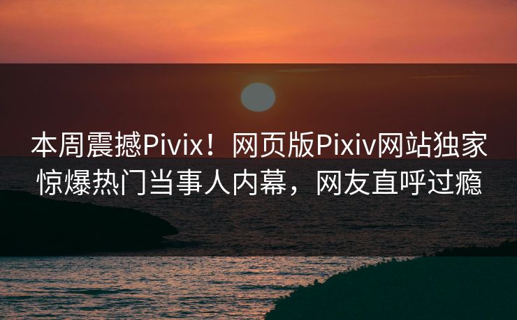 本周震撼Pivix！网页版Pixiv网站独家惊爆热门当事人内幕，网友直呼过瘾