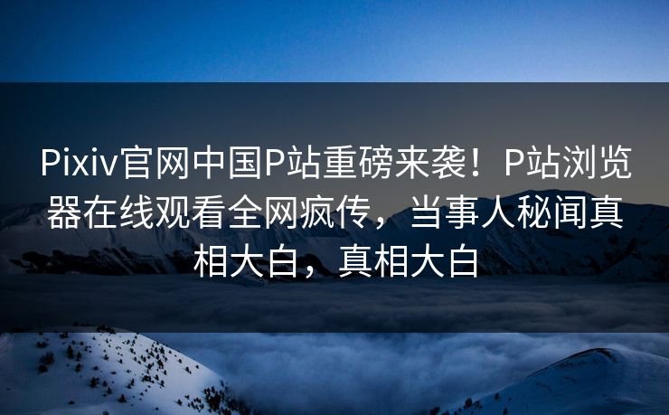 Pixiv官网中国P站重磅来袭！P站浏览器在线观看全网疯传，当事人秘闻真相大白，真相大白