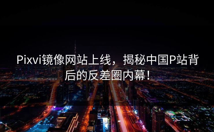 Pixvi镜像网站上线，揭秘中国P站背后的反差圈内幕！