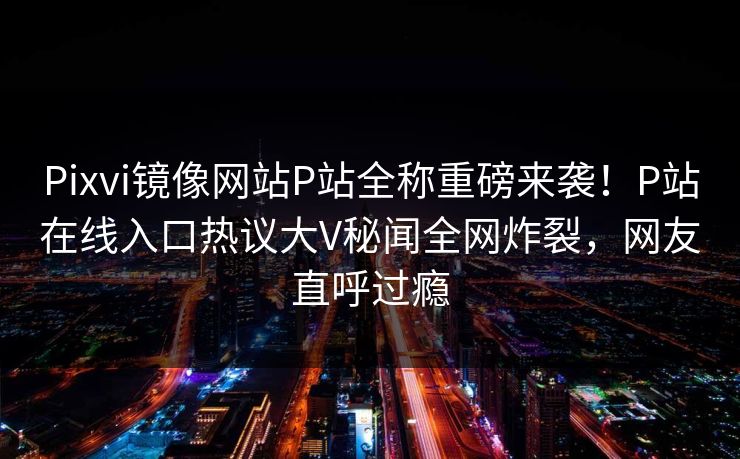 Pixvi镜像网站P站全称重磅来袭！P站在线入口热议大V秘闻全网炸裂，网友直呼过瘾